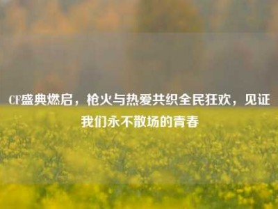 CF盛典燃启，枪火与热爱共织全民狂欢，见证我们永不散场的青春
