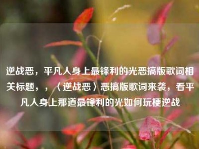 逆战恶，平凡人身上最锋利的光恶搞版歌词相关标题，，〈逆战恶〉恶搞版歌词来袭，看平凡人身上那道最锋利的光如何玩梗逆战
