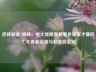 逆战彩蛋7揭秘，枪火缝隙里藏着老玩家才懂的七年青春密语与彩蛋房密码