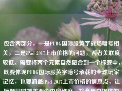包含两部分，一是PUBG国际服黄字战场暗号相关，二是iPad 2017上市价格的问题，两者关联度较低。需要将两个元素自然融合到一个标题中，既要体现PUBG国际服黄字暗号承载的全球玩家记忆，也要涵盖iPad 2017上市价格的信息点，让标题同时覆盖两个内容维度，符合用户提供的全部信息。，PUBG国际服黄字战场暗号藏全球玩家共同记忆，iPad2017上市价格引回忆