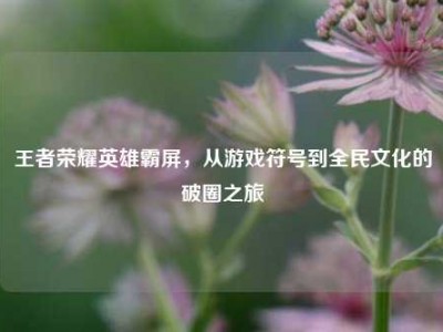 王者荣耀英雄霸屏，从游戏符号到全民文化的破圈之旅