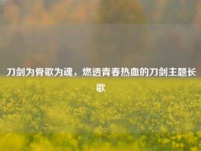 刀剑为骨歌为魂，燃透青春热血的刀剑主题长歌