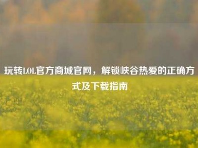 玩转LOL官方商城官网，解锁峡谷热爱的正确方式及下载指南