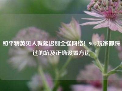 和平精英见人就延迟别全怪网络！90%玩家都踩过的坑及正确设置方法