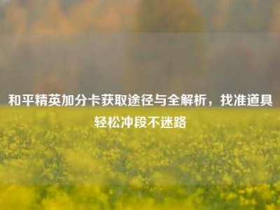 和平精英加分卡获取途径与全解析，找准道具轻松冲段不迷路
