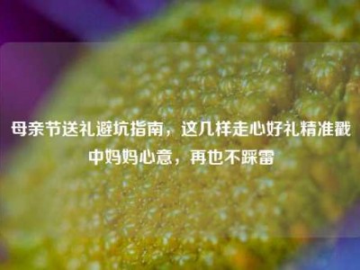 母亲节送礼避坑指南，这几样走心好礼精准戳中妈妈心意，再也不踩雷