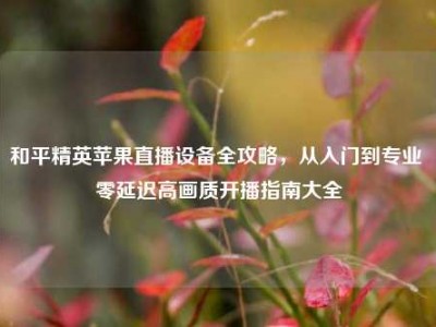 和平精英苹果直播设备全攻略，从入门到专业 零延迟高画质开播指南大全