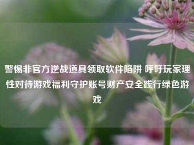 警惕非官方逆战道具领取软件陷阱 呼吁玩家理性对待游戏福利守护账号财产安全践行绿色游戏