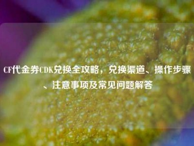 CF代金券CDK兑换全攻略，兑换渠道、操作步骤、注意事项及常见问题解答
