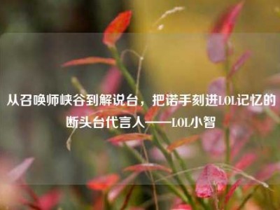 从召唤师峡谷到解说台，把诺手刻进LOL记忆的断头台代言人——LOL小智