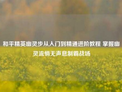 和平精英幽灵步从入门到精通进阶教程 掌握幽灵流悄无声息制霸战场