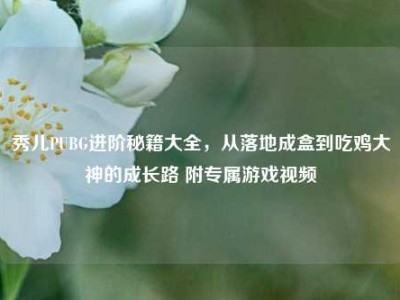 秀儿PUBG进阶秘籍大全，从落地成盒到吃鸡大神的成长路 附专属游戏视频