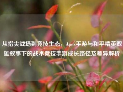 从指尖战场到竞技生态，Apex手游与和平精英双雄叙事下的战术竞技手游成长路径及差异解析