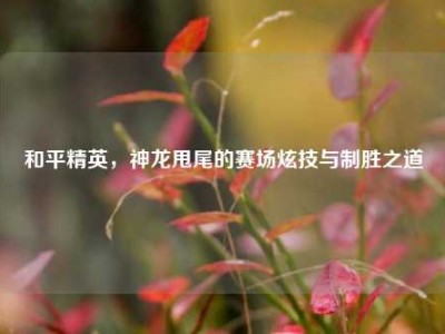 和平精英，神龙甩尾的赛场炫技与制胜之道