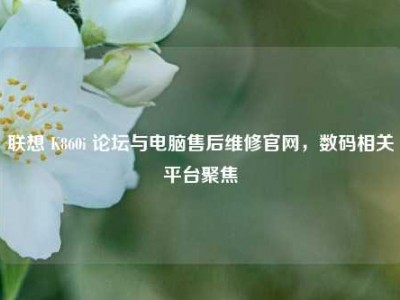 联想 K860i 论坛与电脑售后维修官网，数码相关平台聚焦