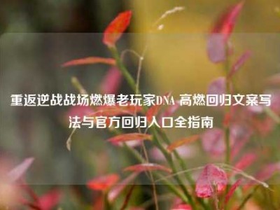 重返逆战战场燃爆老玩家DNA 高燃回归文案写法与官方回归入口全指南