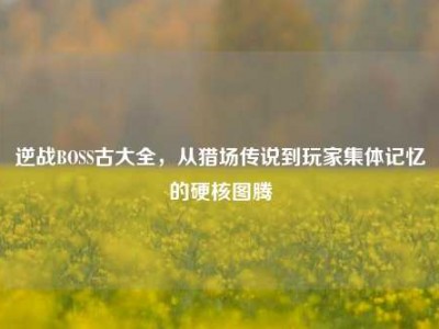 逆战BOSS古大全，从猎场传说到玩家集体记忆的硬核图腾