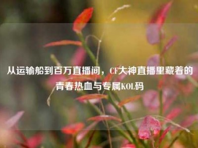 从运输船到百万直播间，CF大神直播里藏着的青春热血与专属KOL码