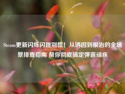 Steam更新闪烁闪跳别慌！从诱因到根治的全场景排查指南 帮你彻底搞定弹窗顽疾