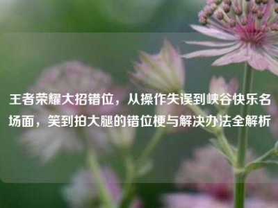 王者荣耀大招错位，从操作失误到峡谷快乐名场面，笑到拍大腿的错位梗与解决办法全解析