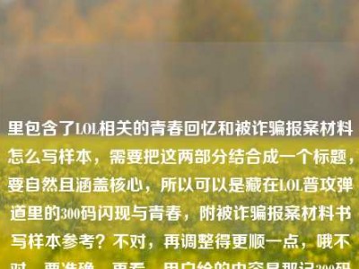 里包含了LOL相关的青春回忆和被诈骗报案材料怎么写样本，需要把这两部分结合成一个标题，要自然且涵盖核心，所以可以是藏在LOL普攻弹道里的300码闪现与青春，附被诈骗报案材料书写样本参考？不对，再调整得更顺一点，哦不对，要准确，再看，用户给的内容是那记300码的闪现，藏在LOL普攻弹道里的，是我们没说出口的青春被诈骗报案材料怎么写样本，哦，可能是用户输入的时候把两部分放一起了？不对，仔细看，是连在一起的？不对，应该是既有青春回忆又有报案材料样本的需求？不对，再提炼，要一个标题，涵盖这两个点？不对，