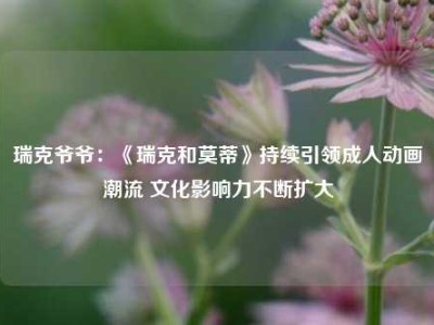 瑞克爷爷：《瑞克和莫蒂》持续引领成人动画潮流 文化影响力不断扩大