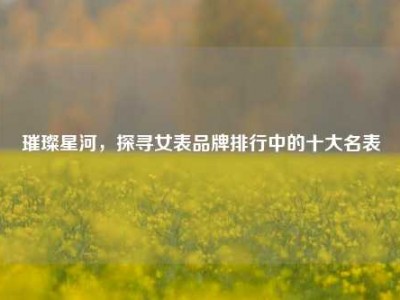 璀璨星河，探寻女表品牌排行中的十大名表