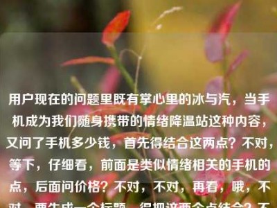 用户现在的问题里既有掌心里的冰与汽，当手机成为我们随身携带的情绪降温站这种内容，又问了手机多少钱，首先得结合这两点？不对，等下，仔细看，前面是类似情绪相关的手机的点，后面问价格？不对，不对，再看，哦，不对，要生成一个标题，得把这两个点结合？不对，等下，不对，前面的内容是说手机是随身情绪降温站，然后又问手机多少钱？不对，不对，再理，哦，不对，是不是用户给的内容是掌心里的冰与汽，当手机成为我们随身携带的情绪降温站手机多少钱，要把这融合成一个标题？不对，等下，不对，会不会是用户的内容里前面是那个表述，