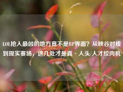 LOL抢人最凶的地方竟不是BP界面？从峡谷对线到现实赛场，这几处才是真·人头/人才绞肉机