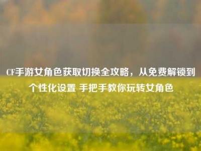 CF手游女角色获取切换全攻略，从免费解锁到个性化设置 手把手教你玩转女角色