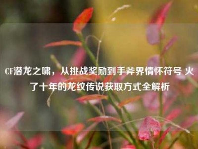 CF潜龙之啸，从挑战奖励到手斧界情怀符号 火了十年的龙纹传说获取方式全解析