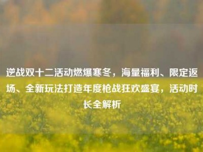 逆战双十二活动燃爆寒冬，海量福利、限定返场、全新玩法打造年度枪战狂欢盛宴，活动时长全解析