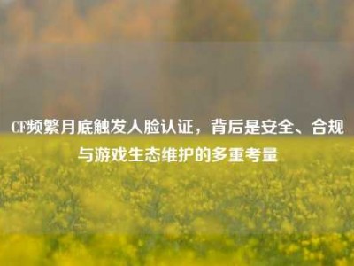 CF频繁月底触发人脸认证，背后是安全、合规与游戏生态维护的多重考量