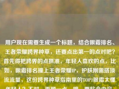 用户现在需要生成一个标题，结合眼霜排名、王者荣耀跨界种草，还要点出第一的点对吧？首先得把跨界的点抓准，年轻人喜欢的点，比如，眼霜排名撞上王者荣耀IP，护肤刚需搭顶流流量，这份跨界种草指南里的TOP1眼霜太懂年轻人？不对，再顺一点，哦，要贴合内容，就是当眼霜排名遇上王者荣耀图，护肤刚需碰顶流IP，种草指南里的榜首眼霜戳中年轻人？不对，再凝练点？哦对，要自然，比如，当眼霜排名遇上王者荣耀，护肤刚需碰撞顶流IP，这份跨界种草指南里的TOP1眼霜太懂年轻人？不对，再看看原内容，原内容是眼霜排名遇上王者荣