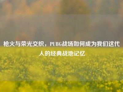 枪火与荣光交织，PUBG战场如何成为我们这代人的经典战地记忆