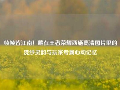 帧帧皆江南！藏在王者荣耀西施高清图片里的浣纱灵韵与玩家专属心动记忆