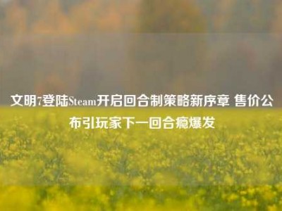 文明7登陆Steam开启回合制策略新序章 售价公布引玩家下一回合瘾爆发