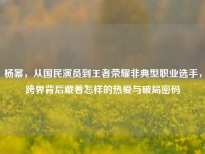 杨幂，从国民演员到王者荣耀非典型职业选手，跨界背后藏着怎样的热爱与破局密码