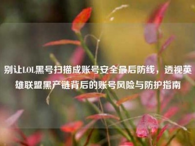 别让LOL黑号扫描成账号安全最后防线，透视英雄联盟黑产链背后的账号风险与防护指南