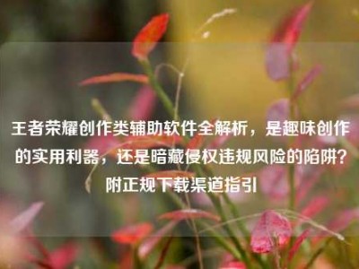 王者荣耀创作类辅助软件全解析，是趣味创作的实用利器，还是暗藏侵权违规风险的陷阱？附正规下载渠道指引