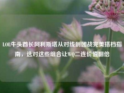 LOL牛头酋长阿利斯塔从对线到团战完美搭档指南，选对这些组合让WQ二连价值翻倍