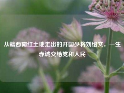 从赣西南红土地走出的开国少将刘绍文，一生赤诚交给党和人民