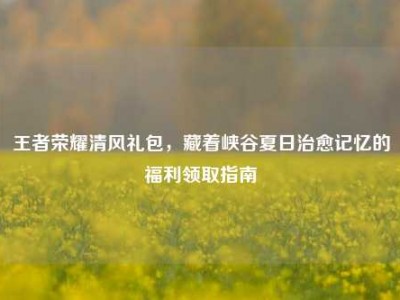 王者荣耀清风礼包，藏着峡谷夏日治愈记忆的福利领取指南