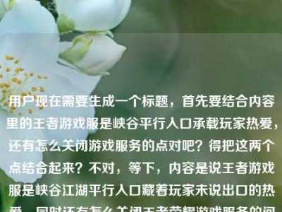 用户现在需要生成一个标题，首先要结合内容里的王者游戏服是峡谷平行入口承载玩家热爱，还有怎么关闭游戏服务的点对吧？得把这两个点结合起来？不对，等下，内容是说王者游戏服是峡谷江湖平行入口藏着玩家未说出口的热爱，同时还有怎么关闭王者荣耀游戏服务的问题？不对，要自然点，哦不对，要准确涵盖？等下，不对，再理，内容里有两个部分？不，不对，用户给的内容是王者荣耀游戏服，峡谷江湖的平行入口，藏着玩家未说出口的热爱王者荣耀游戏服务怎么关闭，哦，要把这两个点结合？不对，不对，要一个标题，得通顺，还要点出核心？等下，