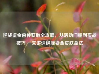 逆战鎏金兽神获取全攻略，从活动门槛到实战技巧 一文讲透绝版鎏金皮肤拿法