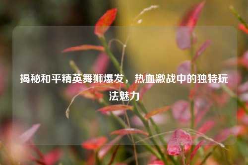 揭秘和平精英舞狮爆发，热血激战中的独特玩法魅力