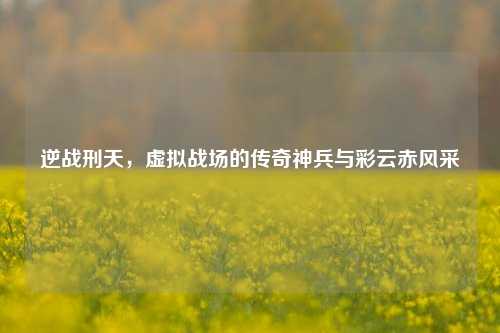 逆战刑天,虚拟战场的传奇神兵与彩云赤风采