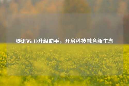 腾讯Win10升级助手,开启科技融合新生态