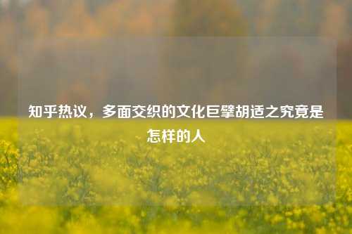 知乎热议,多面交织的文化巨擘胡适之究竟是怎样的人