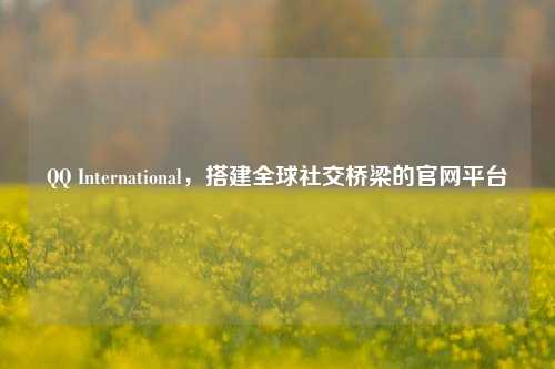 QQ International,搭建全球社交桥梁的官网平台